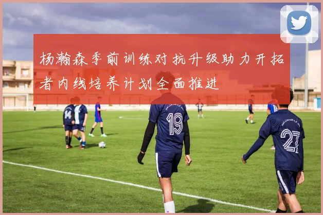 杨瀚森季前训练对抗升级助力开拓者内线培养计划全面推进