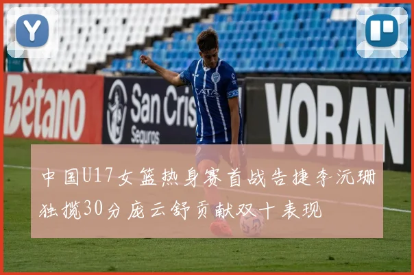 中国U17女篮热身赛首战告捷李沅珊独揽30分庞云舒贡献双十表现