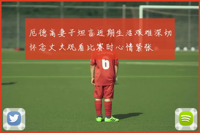 厄德高妻子坦言近期生活艰难深切怀念丈夫观看比赛时心情紧张