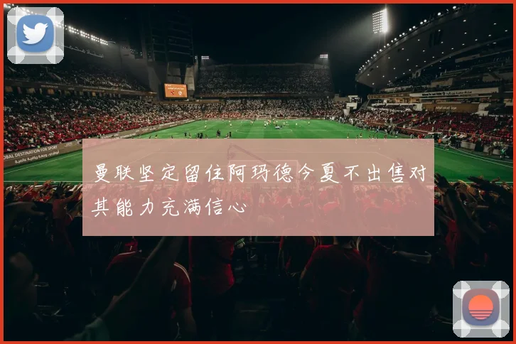 曼联坚定留住阿玛德今夏不出售对其能力充满信心