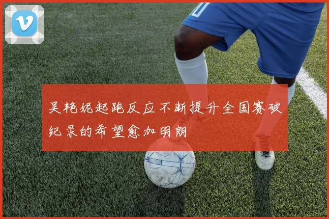 吴艳妮起跑反应不断提升全国赛破纪录的希望愈加明朗