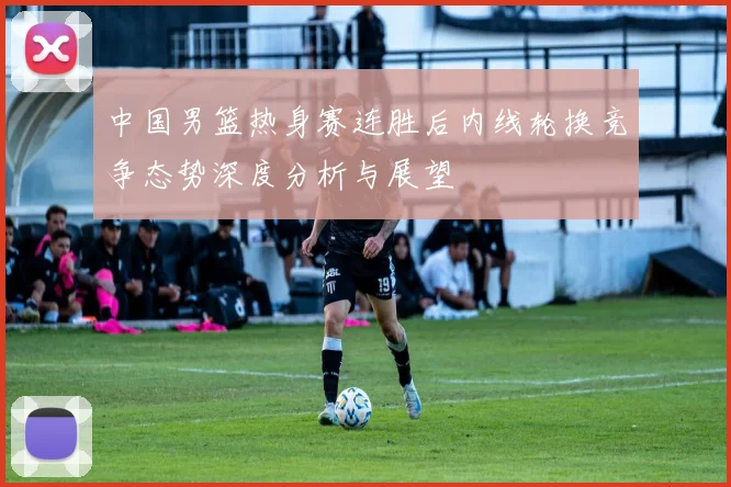 中国男篮热身赛连胜后内线轮换竞争态势深度分析与展望