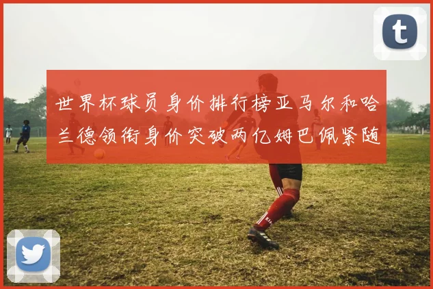 世界杯球员身价排行榜亚马尔和哈兰德领衔身价突破两亿姆巴佩紧随其后
