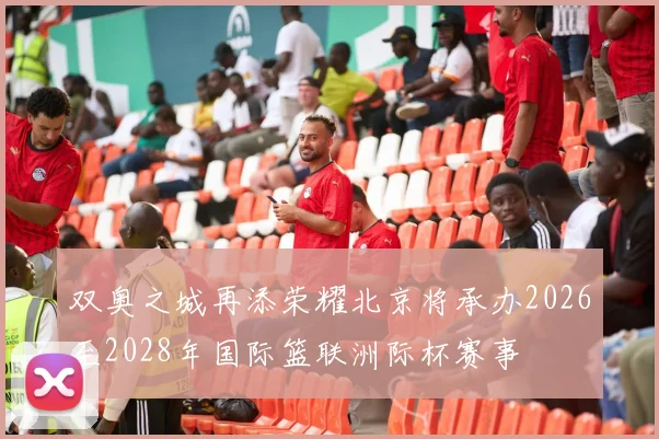 双奥之城再添荣耀北京将承办2026至2028年国际篮联洲际杯赛事
