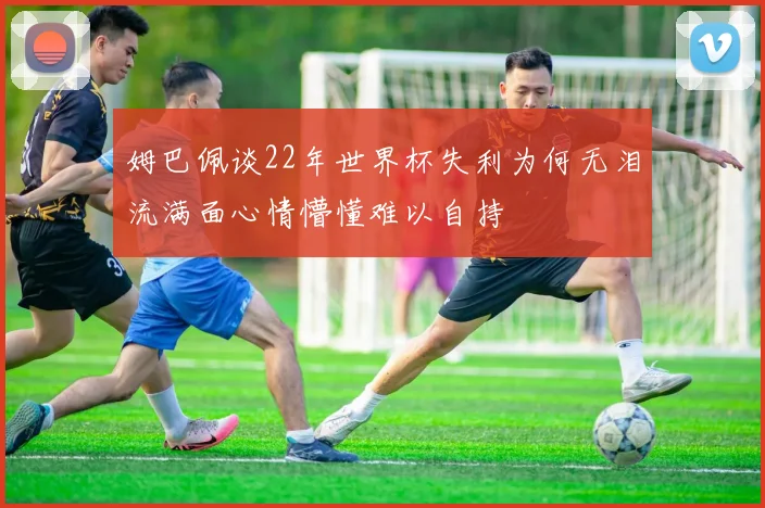 姆巴佩谈22年世界杯失利为何无泪流满面心情懵懂难以自持