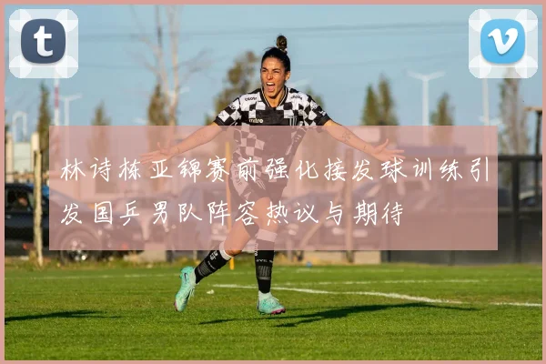 林诗栋亚锦赛前强化接发球训练引发国乒男队阵容热议与期待