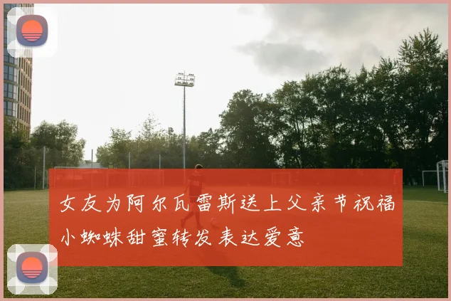 女友为阿尔瓦雷斯送上父亲节祝福小蜘蛛甜蜜转发表达爱意