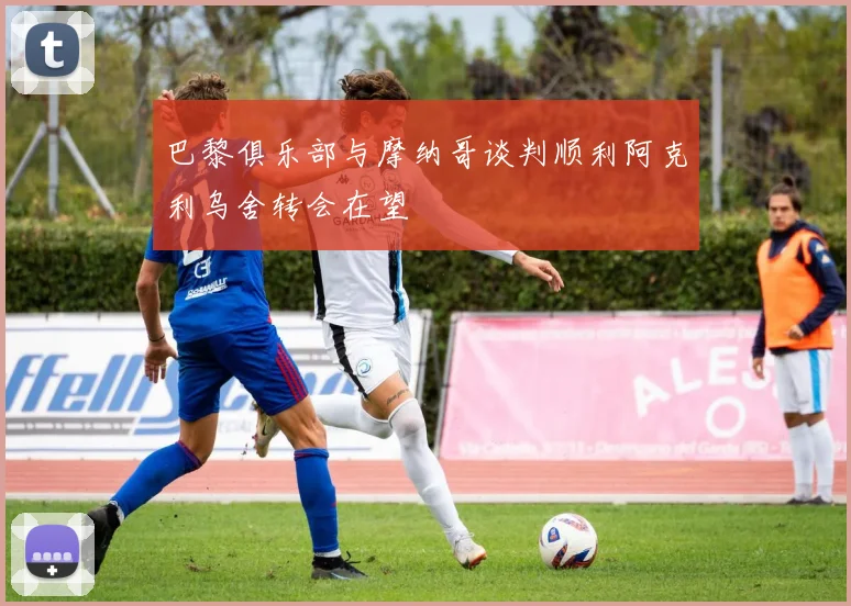巴黎俱乐部与摩纳哥谈判顺利阿克利乌舍转会在望