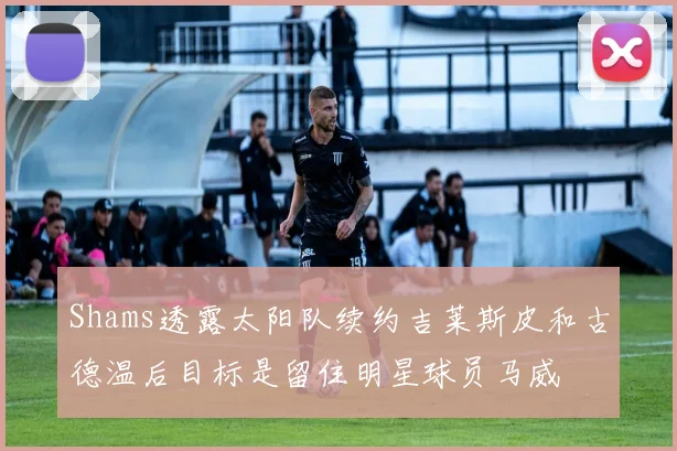 Shams透露太阳队续约吉莱斯皮和古德温后目标是留住明星球员马威