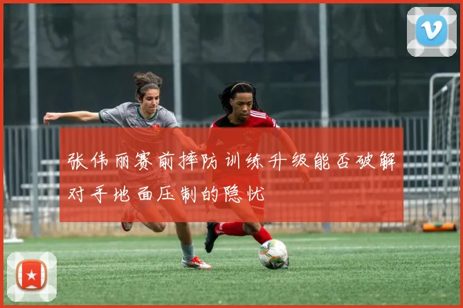 张伟丽赛前摔防训练升级能否破解对手地面压制的隐忧