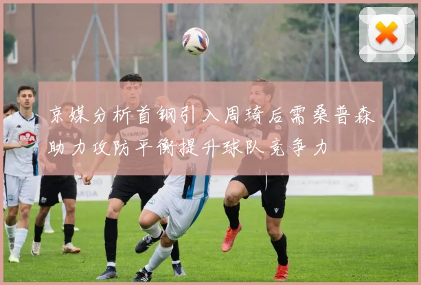 京媒分析首钢引入周琦后需桑普森助力攻防平衡提升球队竞争力