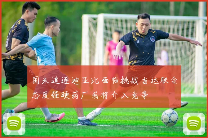 国米追逐迪亚比面临挑战吉达联合态度强硬药厂或将介入竞争