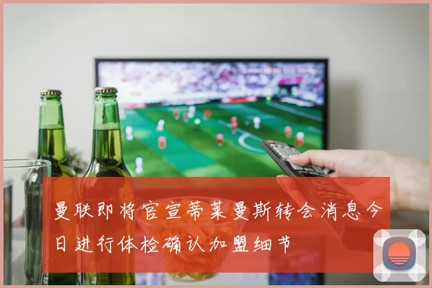 曼联即将官宣蒂莱曼斯转会消息今日进行体检确认加盟细节